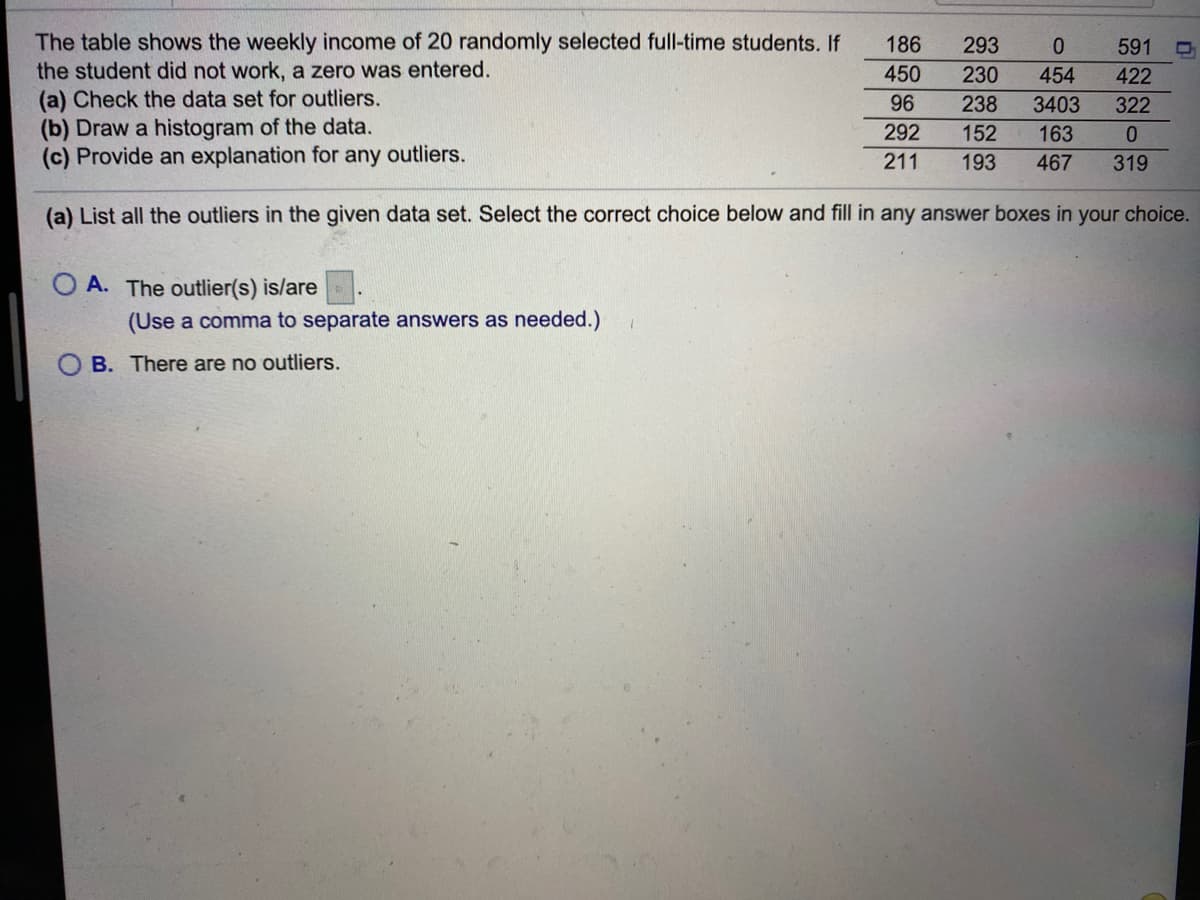 The table shows the weekly income of 20 randomly selected full-time students. If
the student did not work, a zero was entered.
(a) Check the data set for outliers.
(b) Draw a histogram of the data.
(c) Provide an explanation for any outliers.
186
293
591
450
230
454
422
96
238
3403
322
292
152
163
211
193
467
319
(a) List all the outliers in the given data set. Select the correct choice below and fill in any answer boxes in your choice.
O A. The outlier(s) is/are
(Use a comma to separate answers as needed.)
O B. There are no outliers.
