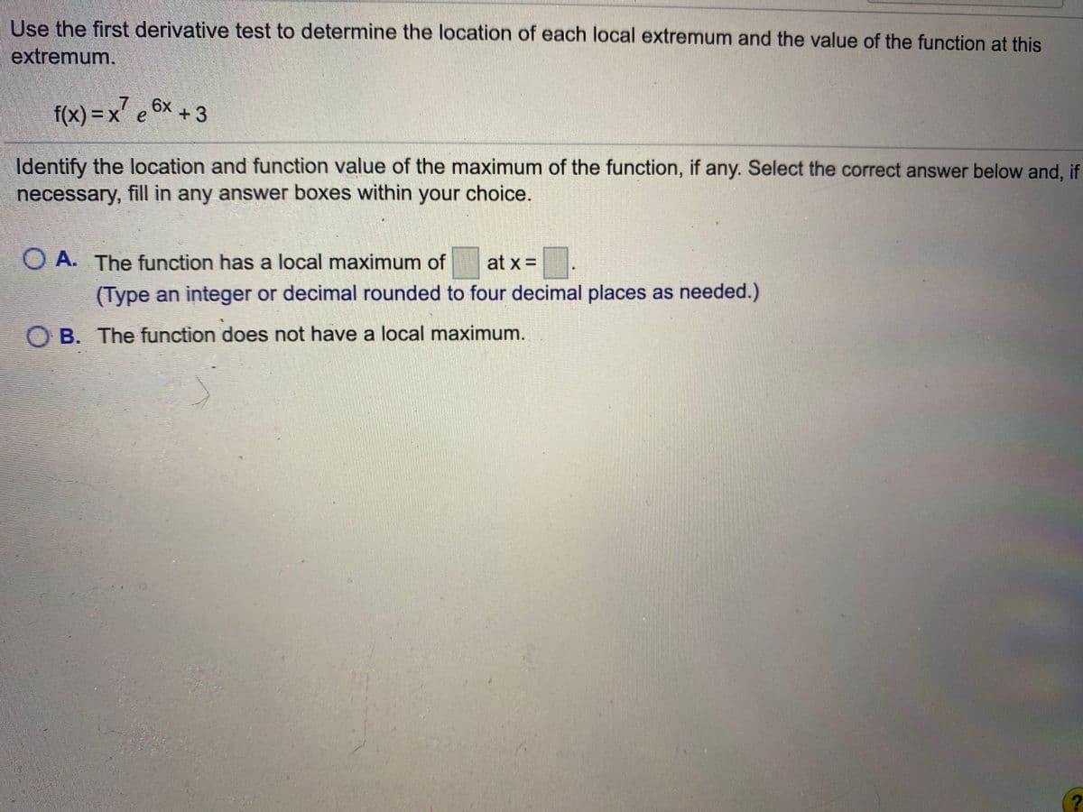 Use the first derivative test to determine the location of each local extremum and the value of the function at this
extremum.
f(x) = x e 6x + 3
7.
Identify the location and function value of the maximum of the function, if any. Select the correct answer below and, if
necessary, fill in any answer boxes within your choice.
O A. The function has a local maximum of
at x =
(Type an integer or decimal rounded to four decimal places as needed.)
O B. The function does not have a local maximum.
