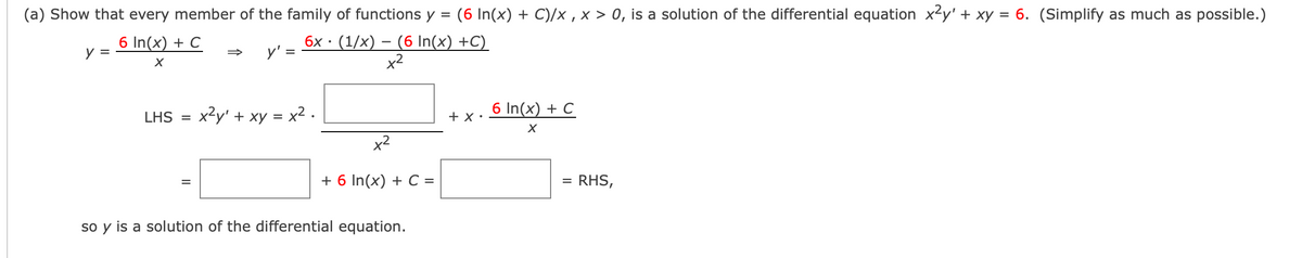 (a) Show that every member of the family of functions y =
(6 In(x) + C)/x , x > 0, is a solution of the differential equation x?y' + xy = 6. (Simplify as much as possible.)
%D
6 In(x) + C
6x · (1/x) – (6 In(x) +C)
y'
y =
=>
x2
x2y' + xy = x2.
6 In(x) + C
LHS =
+ x •
x2
+ 6 In(x) + C =
RHS,
%D
so y is a solution of the differential equation.
