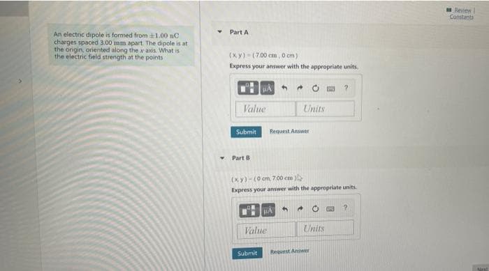 leview
Constants
Part A
An electric dipole is formed from 1.00 nC
charges spaced 3.00 mm apart The dipole is at
the origin, oriented along thexaxis. What is
the electric field strength at the points
(xy)- (7.00 cm, 0 cm)
Express your answer with the appropriate units.
Value
Units
Submit
Request Answer
Part B
(xy)-(0 cm 700 cm
Express your answer with the appropriate units.
4.
Value
Units
Submit
Request Answer
Nex
