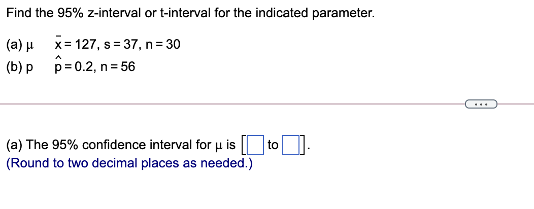 Find the 95% z-interval or t-interval for the indicated parameter.
(a) μ
x= 127, s= 37, n= 30
(b) p
p= 0.2, n= 56
...
(a) The 95% confidence interval for u is || to
(Round to two decimal places as needed.)
