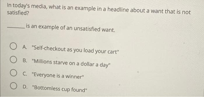 In today's media, what is an example in a headline about a want that is not
satisfied?
is an example of an unsatisfied want.
O A. "Self-checkout as you load your cart"
B. "Millions starve on a dollar a day"
C. "Everyone is a winner"
D. "Bottomless cup found"
