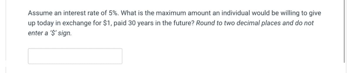 Assume an interest rate of 5%. What is the maximum amount an individual would be willing to give
up today in exchange for $1, paid 30 years in the future? Round to two decimal places and do not
enter a '$' sign.
