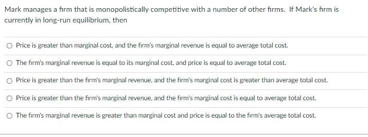 Mark manages a firm that is monopolistically competitive with a number of other firms. If Mark's firm is
currently in long-run equilibrium, then
O Price is greater than marginal cost, and the firm's marginal revenue is equal to average total cost.
The firm's marginal revenue is equal to its marginal cost, and price is equal to average total cost.
O Price is greater than the firm's marginal revenue, and the firm's marginal cost is greater than average total cost.
O Price is greater than the firm's marginal revenue, and the firm's marginal cost is equal to average total cost.
O The firm's marginal revenue is greater than marginal cost and price is equal to the firm's average total cost.
