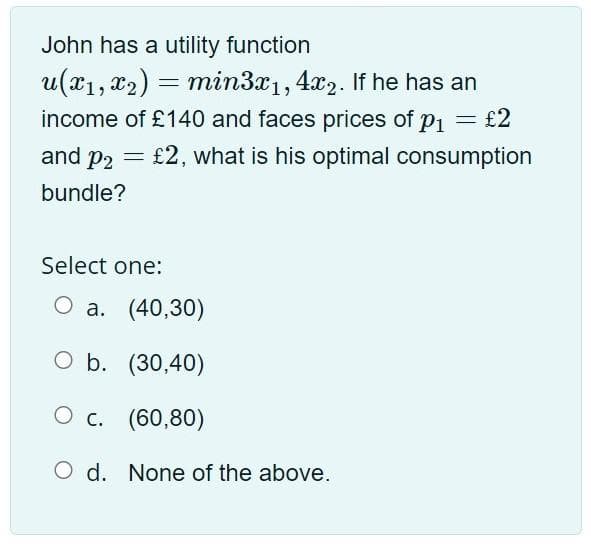 John has a utility function
u(x1, x2) = min3x1, 4x2. If he has an
income of £140 and faces prices of p1 = £2
and p2 = £2, what is his optimal consumption
bundle?
Select one:
О а. (40,30)
O b. (30,40)
О с. (60,80)
O d. None of the above.
