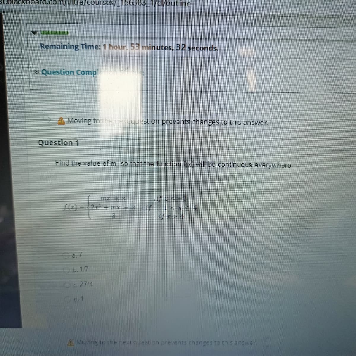 St.blackboard.com/ultra/Courses/_156388_1/cl/outline
Remaining Time: 1 hour. 53 minutes, 32 seconds.
* Question Compl
A Moving to the next question prevents changes to this answer.
Question 1
Find the value of m so that the function f(x) will be continuous everywhere
mx + n
Oa. 7
b. 1/7
C. 27/4
d. 1
A Moving to the next question prevents changes to this answer
