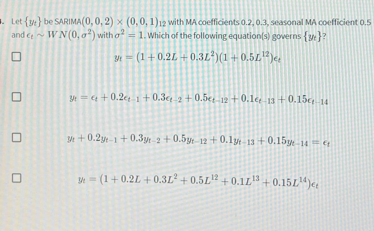 1. Let {yt} be SARIMA(0, 0, 2) × (0, 0, 1)12 with MA coefficients 0.2, 0.3, seasonal MA coefficient 0.5
and Et~ WN(0, ²) with o²
=
1. Which of the following equation(s) governs {yt}?
yt = (1+0.2L + 0.3L²)(1+0.5L¹2) et
Yt et +0.2et-1 +0.3€t-2 +0.5et-12 +0.1et-13 +0.15€t-14
Yt +0.2yt-1+0.3yt-2 +0.5yt-12 +0.1yt-13 +0.15yt-14 = €t
Yt = (1+0.2L + 0.3L² +0.5L¹2 +0.1L¹³ +0.15L¹4) et