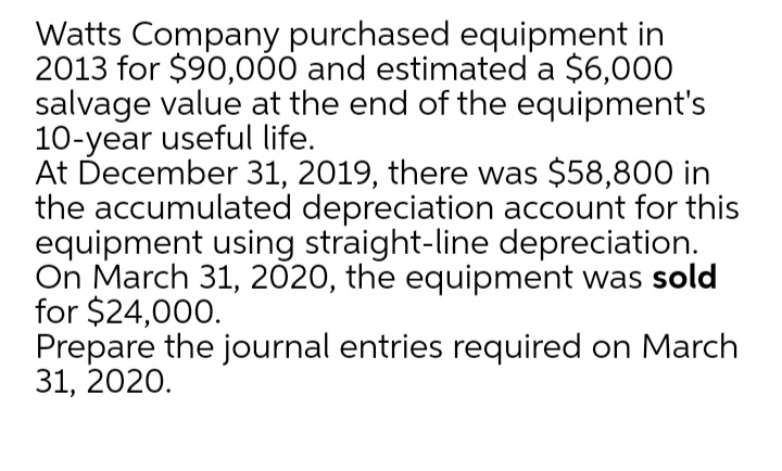 Watts Company purchased equipment in
2013 for $90,000 and estimated a $6,000
salvage value at the end of the equipment's
10-year useful life.
At December 31, 2019, there was $58,800 in
the accumulated depreciation account for this
equipment using straight-line depreciation.
On March 31, 2020, the equipment was sold
for $24,000.
Prepare the journal entries required on March
31, 2020.
