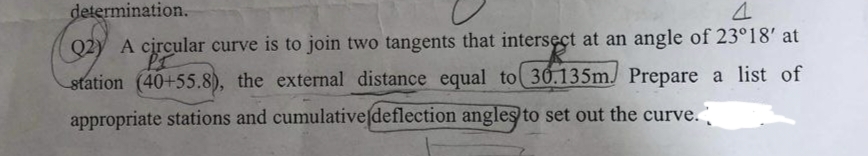 determination.
4
Q2)
A circular curve is to join two tangents that intersect at an angle of 23°18' at
PI
station (40+55.8), the external distance equal to 30.135m. Prepare a list of
appropriate stations and cumulative (deflection angles to set out the curve.