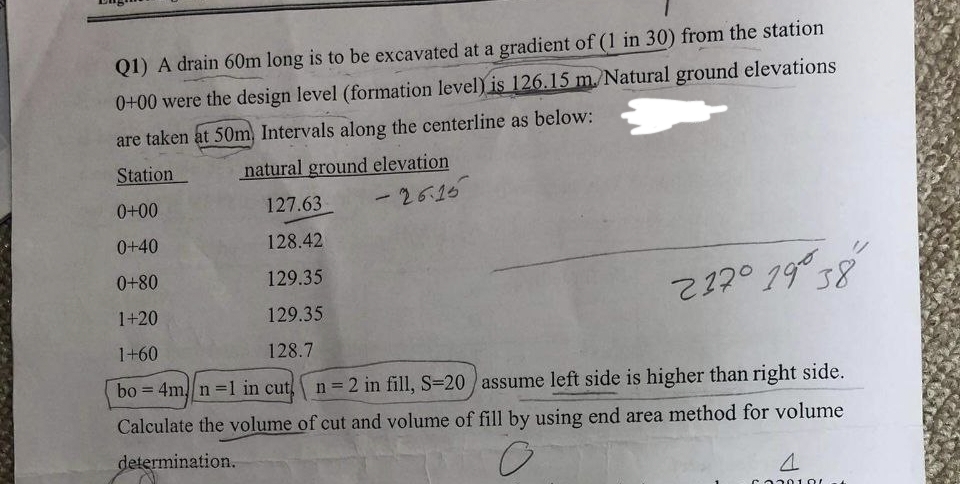 Q1) A drain 60m long is to be excavated at a gradient of (1 in 30) from the station
0+00 were the design level (formation level) is 126.15 m./Natural ground elevations
are taken at 50m) Intervals along the centerline as below:
Station
natural ground elevation
0+00
127.63
-26.15
0+40
128.42
0+80
129.35
217° 19°38
1+20
129.35
1+60
128.7
bo= 4m/n=1 in cut n = 2 in fill, S-20 assume left side is higher than right side.
Calculate the volume of cut and volume of fill by using end area method for volume
determination.
O
4
5330100