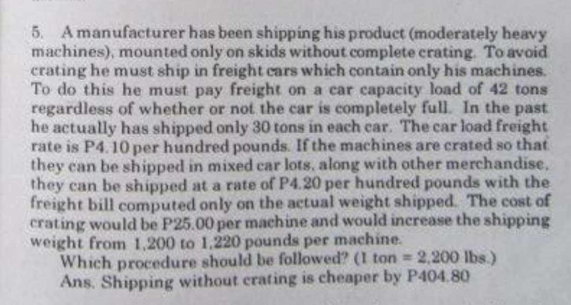 5. Amanufacturer has been shipping his product (moderately heavy
machines), mounted only on skids without.complete crating. To avoid
crating he must ship in freight cars which contain only his machines.
To do this he must pay freight on a car capacity load of 42 tons
regardless of whether or not the car is completely full. In the past
he actually has shipped only 30 tons in each car. The car load freight
rate is P4. 10 per hundred pounds. If the machines are crated so that
they can be shipped in mixed car lots, along with other merchandise,
they can be shipped at a rate of P4.20 per hundred pounds with the
freight bill computed only on the actual weight shipped. The cost of
crating would be P25.00 per machine and would inerease the shipping
weight from 1,200 to 1.220 pounds per machine.
Which procedure should be followed? (I ton 2,200 lbs.)
Ans. Shipping without crating is cheaper by P404.80
%3D
