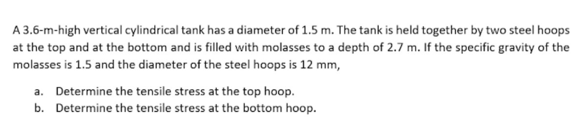 A 3.6-m-high vertical cylindrical tank has a diameter of 1.5 m. The tank is held together by two steel hoops
at the top and at the bottom and is filled with molasses to a depth of 2.7 m. If the specific gravity of the
molasses is 1.5 and the diameter of the steel hoops is 12 mm,
a. Determine the tensile stress at the top hoop.
b. Determine the tensile stress at the bottom hoop.
