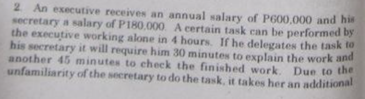 2 An executive receives an annual salary of P600,000 and his
secretary a salary of P180.000. A certain task can be performed by.
the executive working alone in 4 hours. If he delegates the task to
his secretary it will require him 30 minutes to explain the work and
another 45 minutes to check the finished work. Due to the
unfamiliarity of the secretary to do the task, it takes her an additional
