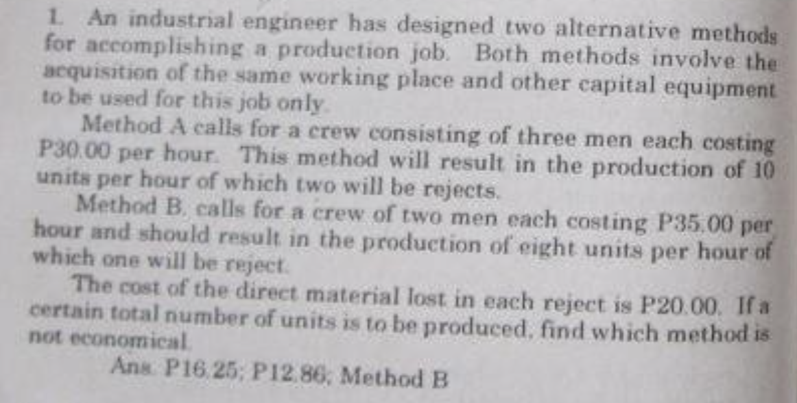 1 An industrial engineer has designed two alternative methods
for accomplishing a production job. Both methods involve the
acquisition of the same working place and other capital equipment
to be used for this job only.
Method A calls for a crew consisting of three men each costing
P30.00 per hour. This method will result in the production of 10
units per hour of which two will be rejects.
Method B. calls for a crew of two men each costing P35.00 per
hour and should result in the production of eight units per hour of
which one will be reject.
The cost of the direct material lost in each reject is P20.00. If a
certain total number of units is to be produced, find which method is
not economical
Ans P16.25; P12.86, Method B
