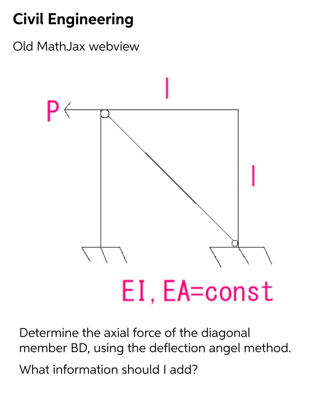 Civil Engineering
Old MathJax webview
|
|
EI, EA=const
Determine the axial force of the diagonal
member BD, using the deflection angel method.
What information should I add?
