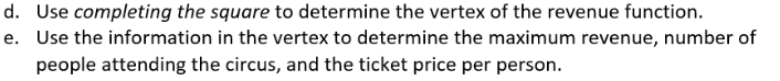 d. Use completing the square to determine the vertex of the revenue function.
e. Use the information in the vertex to determine the maximum revenue, number of
people attending the circus, and the ticket price per person.