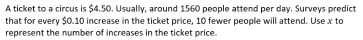 A ticket to a circus is $4.50. Usually, around 1560 people attend per day. Surveys predict
that for every $0.10 increase in the ticket price, 10 fewer people will attend. Use x to
represent the number of increases in the ticket price.