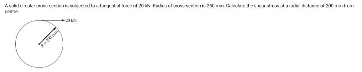 A solid circular cross-section is subjected to a tangential force of 20 kN. Radius of cross-section is 250 mm. Calculate the shear stress at a radial distance of 200 mm from
centre.
- 20 kN
R= 250 mm
