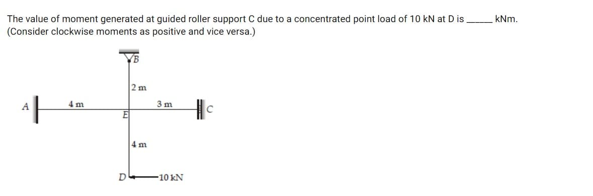 The value of moment generated at guided roller support C due to a concentrated point load of 10 kN at D is
(Consider clockwise moments as positive and vice versa.)
kNm.
VB
2 m
A
4 m
3 m
E
4 m
D
10kN
