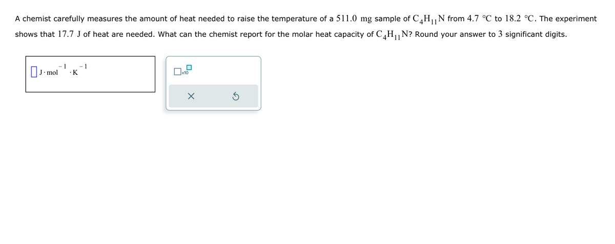 11
A chemist carefully measures the amount of heat needed to raise the temperature of a 511.0 mg sample of C4H₁₁N from 4.7 °C to 18.2 °C. The experiment
shows that 17.7 J of heat are needed. What can the chemist report for the molar heat capacity of C4H₁₁N? Round your answer to 3 significant digits.
-1
− 1
☐ J. mol
· K
☐ x10
☑