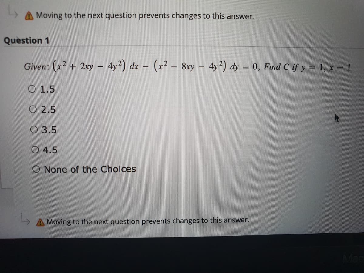 L
A Moving to the next question prevents changes to this answer.
Question 1
Given: (x² + 2xy - 4y²) dx - (x² - 8xy - 4y²) dy = 0, Find C if y = 1, x = 1
1.5
2.5
3.5
4.5
None of the Choices
A Moving to the next question prevents changes to this answer.