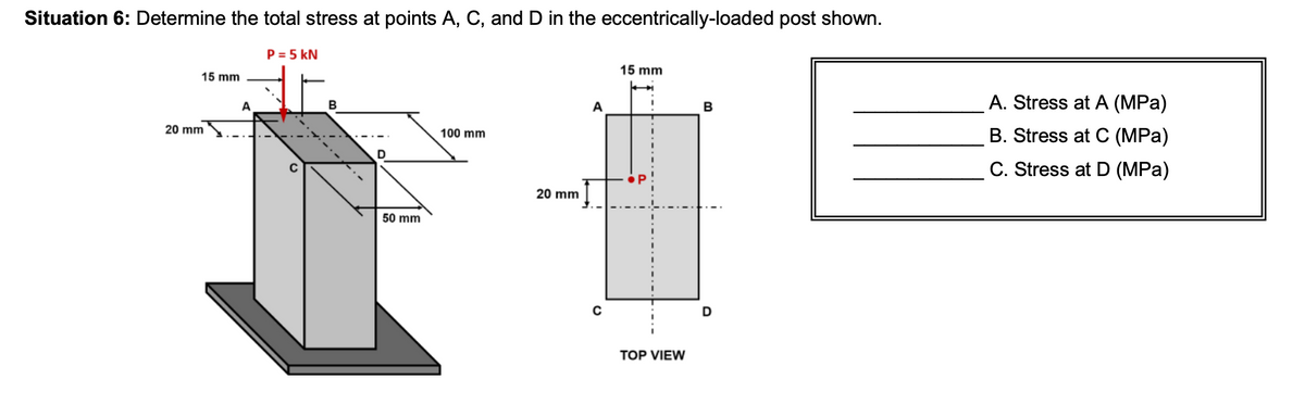 Situation 6: Determine the total stress at points A, C, and D in the eccentrically-loaded post shown.
15 mm
20 mm
A
P = 5 kN
B
D
50 mm
100 mm
20 mm
15 mm
TOP VIEW
B
D
A. Stress at A (MPa)
B. Stress at C (MPa)
C. Stress at D (MPa)