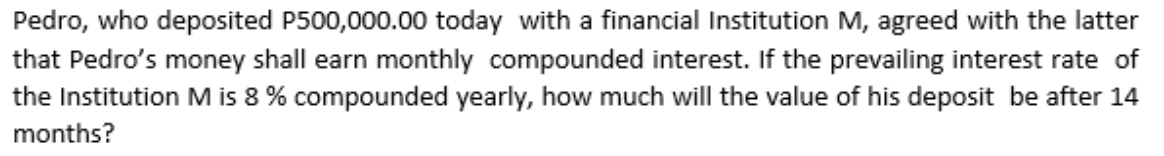 Pedro, who deposited P500,000.00 today with a financial Institution M, agreed with the latter
that Pedro's money shall earn monthly compounded interest. If the prevailing interest rate of
the Institution M is 8 % compounded yearly, how much will the value of his deposit be after 14
months?