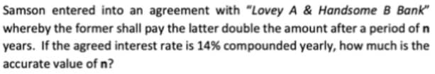 Samson entered into an agreement with "Lovey A & Handsome B Bank"
whereby the former shall pay the latter double the amount after a period of n
years. If the agreed interest rate is 14% compounded yearly, how much is the
accurate value of n?