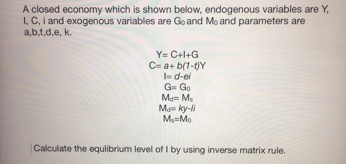 A closed economy which is shown below, endogenous variables are Y,
I, C, i and exogenous variables are Go and Mo and parameters are
a,b,t,d,e, k.
Y= C+l+G
C= a+ b(1-t)Y
|= d-ei
G= Go
Md= Ms
Ma= ky-li
Ms=Mo
Calculate the equlibrium level of I by using inverse matrix rule.
