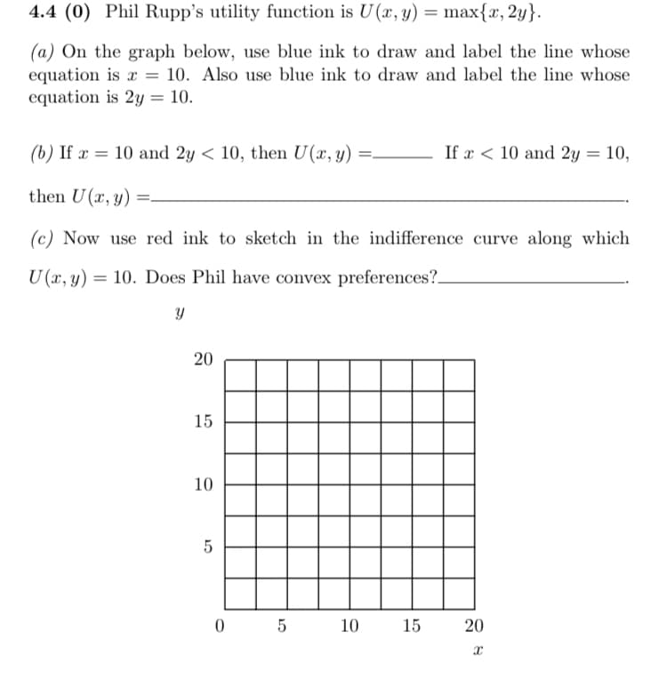 4.4 (0) Phil Rupp's utility function is U(x, y) = max{x, 2y}.
(a) On the graph below, use blue ink to draw and label the line whose
equation is x = 10. Also use blue ink to draw and label the line whose
equation is 2y = 10.
(b) If x = 10 and 2y < 10, then U(x, y)
If x < 10 and 2y = 10,
%3|
then U(x, y)
(c) Now use red ink to sketch in the indifference curve along which
U (x, y) = 10. Does Phil have convex preferences?.
15
10
5
10
15
20
20
