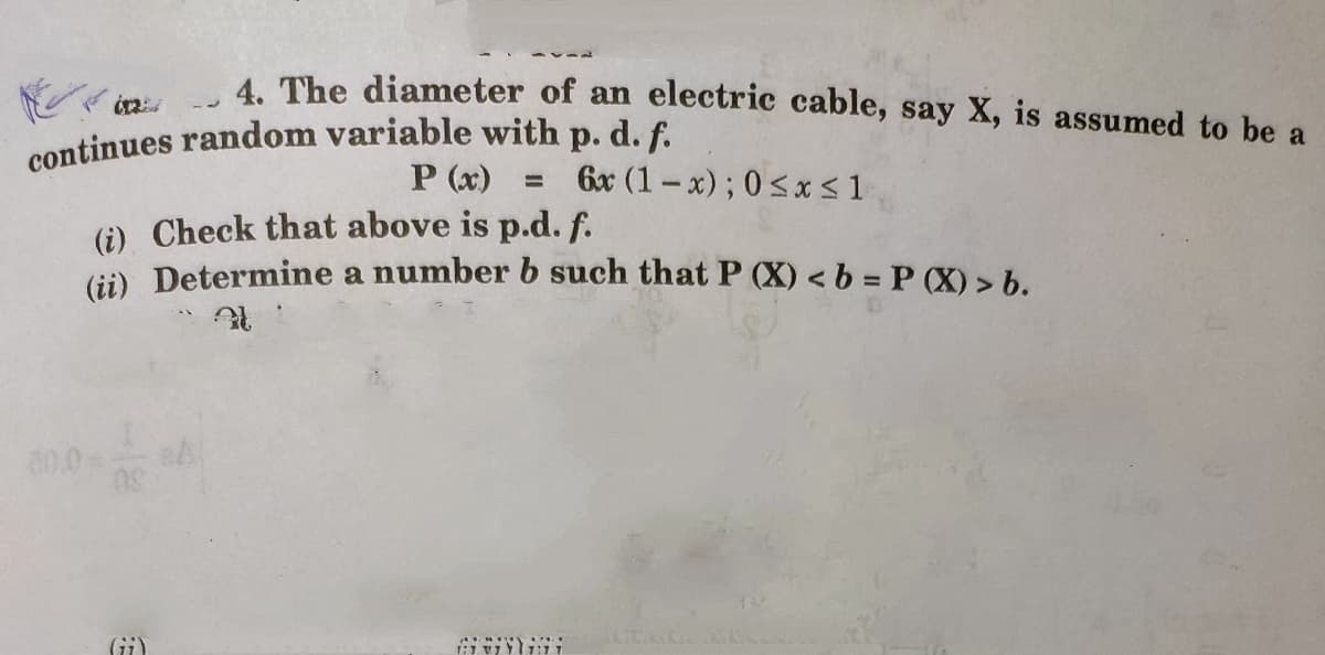 continues random variable with p. d. f.
4. The diameter of an electric cable, say X, is assumed to be a
P (x)
6x (1-x); 0<x < 1
(i) Check that above is p.d. f.
Gi) Determine a number b such that P (X) < b = P (X) > b.
80.0
