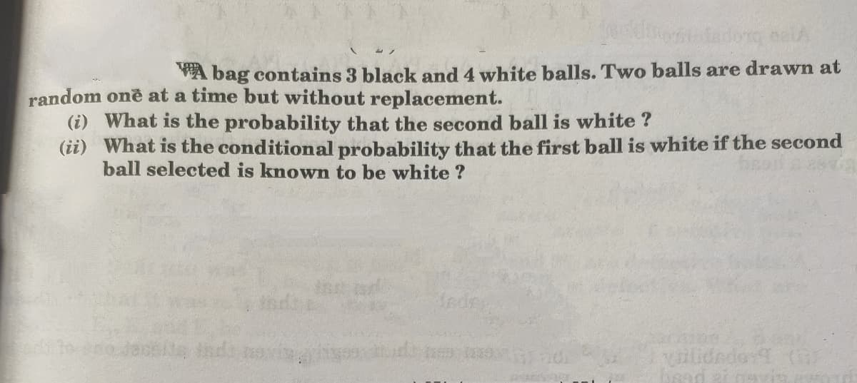 A bag contains 3 black and 4 white balls. Two balls are drawn at
random one at a time but without replacement.
(i) What is the probability that the second ball is white ?
(ii) What is the conditional probability that the first ball is white if the second
ball selected is known to be white ?
fedr
vilidrdor1 (
