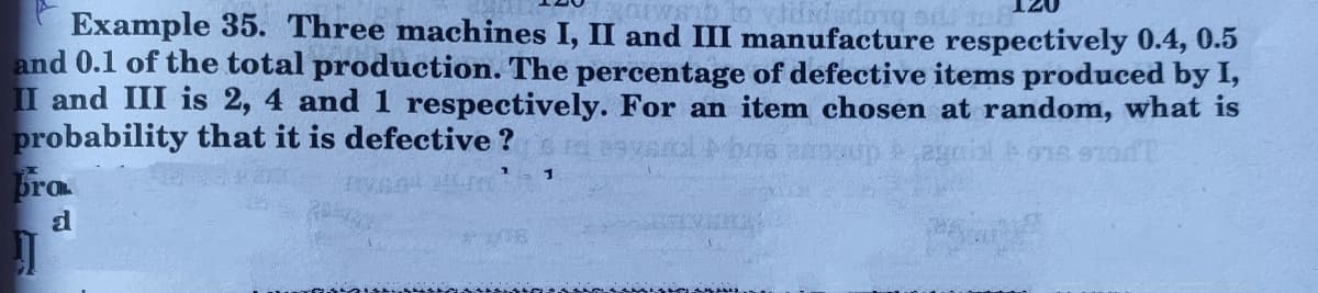 2w to
Example 35. Three machines I, II and III manufacture respectively 0.4, 0.5
and 0.1 of the total production. The percentage of defective items produced by I,
II and III is 2, 4 and 1 respectively. For an item chosen at random, what is
probability that it is defective ?
Bra
