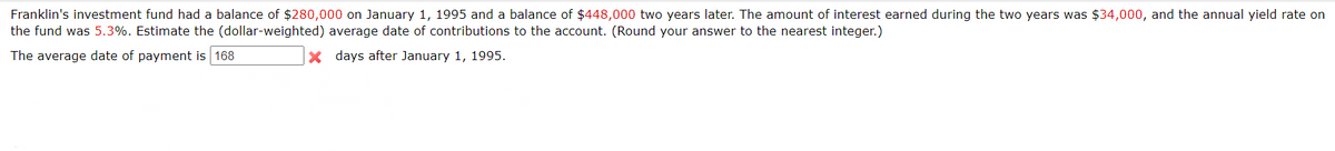 Franklin's investment fund had a balance of $280,000 on January 1, 1995 and a balance of $448,000 two years later. The amount of interest earned during the two years was $34,000, and the annual yield rate on
the fund was 5.3%. Estimate the (dollar-weighted) average date of contributions to the account. (Round your answer to the nearest integer.)
The average date of payment is 168
x days after January 1, 1995.
