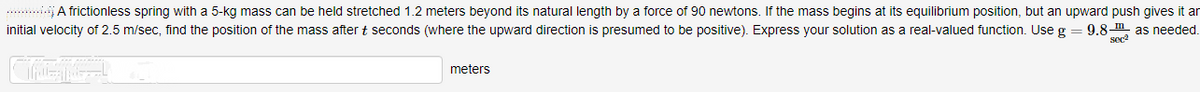 .. .A frictionless spring with a 5-kg mass can be held stretched 1.2 meters beyond its natural length by a force of 90 newtons. If the mass begins at its equilibrium position, but an upward push gives it ar
initial velocity of 2.5 m/sec, find the position of the mass after t seconds (where the upward direction is presumed to be positive). Express your solution as a real-valued function. Use g
9.8-m, as needed.
sec
meters
