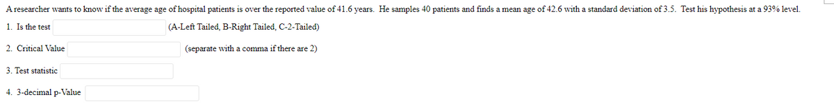 A researcher wants to know if the average age of hospital patients is over the reported value of 41.6 years. He samples 40 patients and finds a mean age of 42.6 with a standard deviation of 3.5. Test his hypothesis at a 93% level.
1. Is the test
(A-Left Tailed, B-Right Tailed, C-2-Tailed)
(separate with a comma if there are 2)
2. Critical Value
3. Test statistic
4. 3-decimal p-Value