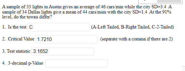 A sample of 33 lights in Austin gives an average of 46 cars/min while the city SD=3.4 A
sample of 34 Dallas lights give a mean of 44 cars/mim with the city SD=1.4 At the 91%
level, do the towns differ?
1. Is the test C
2. Critical Value 1.7210
3. Test statistic 3.1652
4. 3-decimal p-Value
(A-Left Tailed, B-Right Tailed, C-2-Tailed)
(separate with a comma if there are 2)