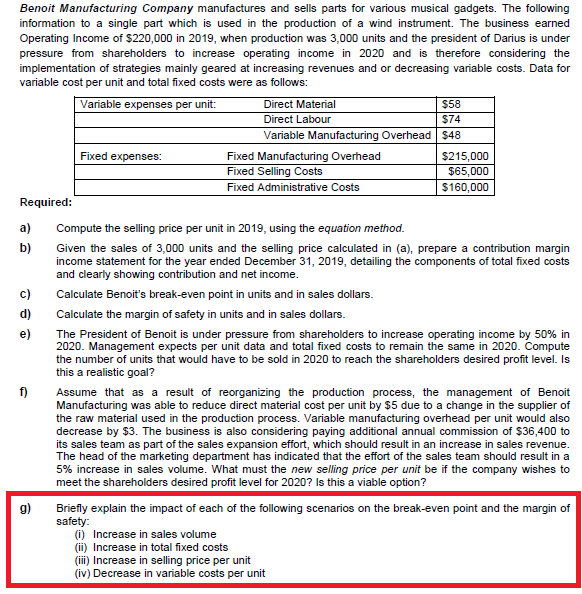 Benoit Manufacturing Company manufactures and sells parts for various musical gadgets. The following
information to a single part which is used in the production of a wind instrument. The business earned
Operating Income of $220,000 in 2019, when production was 3,000 units and the president of Darius is under
pressure from shareholders to increase operating income in 2020 and is therefore considering the
implementation of strategies mainly geared at increasing revenues and or decreasing variable costs. Data for
variable cost per unit and total fixed costs were as follows:
Variable expenses per unit:
Direct Material
$58
Direct Labour
$74
Variable Manufacturing Overhead $48
Fixed expenses:
Fixed Manufacturing Overhead
Fixed Selling Costs
Fixed Administrative Costs
$215,000
$65,000
$160,000
Required:
a)
Compute the selling price per unit in 2019, using the equation method.
b)
Given the sales of 3,000 units and the selling price calculated in (a), prepare a contribution margin
income statement for the year ended December 31, 2019, detailing the components of total fixed costs
and clearly showing contribution and net income.
c)
Calculate Benoit's break-even point in units and in sales dollars.
d)
Calculate the margin of safety in units and in sales dollars.
The President of Benoit is under pressure from shareholders to increase operating income by 50% in
2020. Management expects per unit data and total fixed costs to remain the same in 2020. Compute
the number of units that would have to be sold in 2020 to reach the shareholders desired profit level. Is
this a realistic goal?
e)
f)
Assume that as a result of reorganizing the production process, the management of Benoit
Manufacturing was able to reduce direct material cost per unit by $5 due to a change in the supplier of
the raw material used in the production process. Variable manufacturing overhead per unit would also
decrease by $3. The business is also considering paying additional annual commission of $36,400 to
its sales team as part of the sales expansion effort, which should result in an increase in sales revenue.
The head of the marketing department has indicated that the effort of the sales team should result in a
5% increase in sales volume. What must the new selling price per unit be if the company wishes to
meet the shareholders desired profit level for 2020? Is this a viable option?
g)
Briefly explain the impact of each of the following scenarios on the break-even point and the margin of
safety:
(i) Increase in sales volume
(ii) Increase in total fixed costs
(iii) Increase in selling price per unit
(iv) Decrease in variable costs per unit
