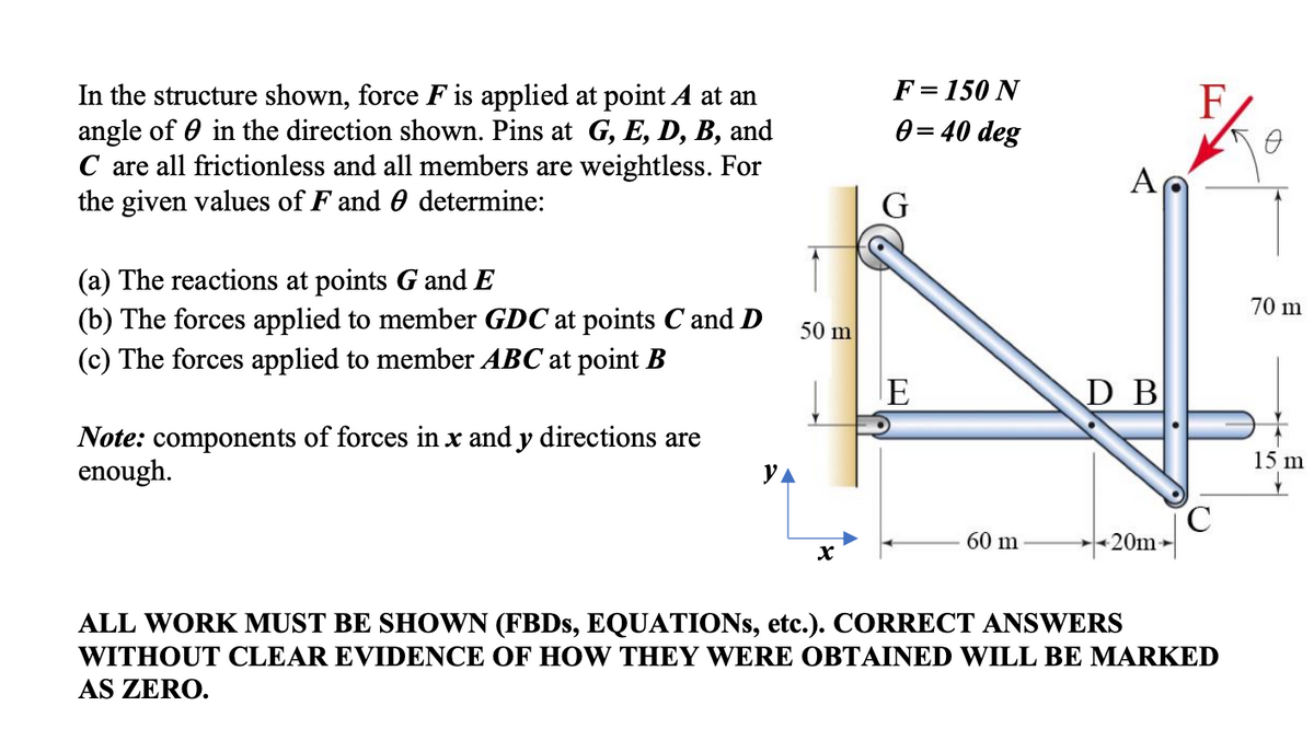 F= 150 N
In the structure shown, force F is applied at point A at an
angle of 0 in the direction shown. Pins at G, E, D, B, and
C are all frictionless and all members are weightless. For
the given values of F and 0 determine:
F
0 = 40 deg
A
G
(a) The reactions at points G and E
(b) The forces applied to member GDC at points C and D
(c) The forces applied to member ABC at point B
70 m
50 m
E
D B
Note: components of forces in x and y directions are
enough.
15 m
YA
60 m
20m
ALL WORK MUST BE SHOWN (FBDS, EQUATIONS, etc.). CORRECT ANSWERS
WITHOUT CLEAR EVIDENCE OF HOW THEY WERE OBTAINED WILL BE MARKED
AS ZERO.
