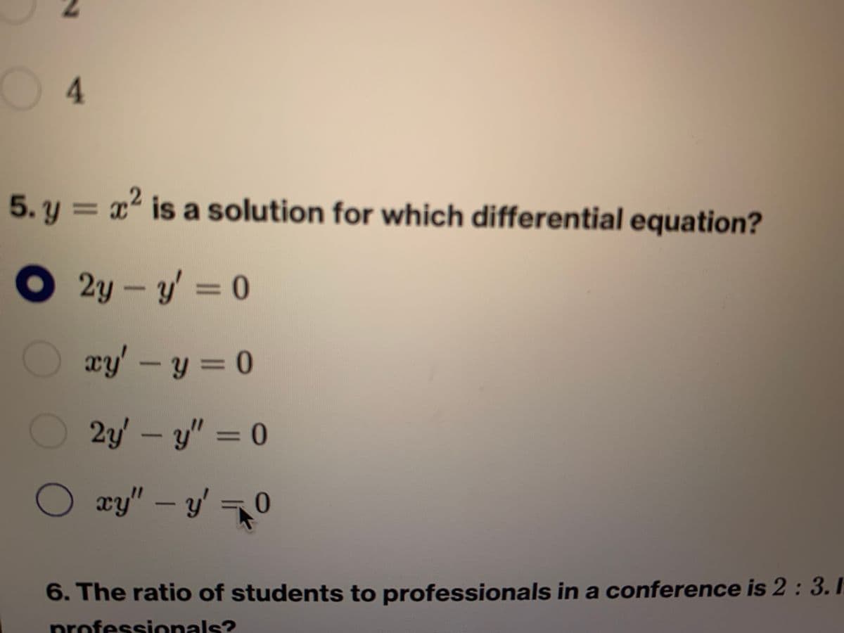 04
5. y = x is a solution for which differential equation?
%3D
O 2y-y = 0
xy'-y = 0
%3D
2y'-y" 0
xy"-y'
'0
6. The ratio of students to professionals in a conference is 2 : 3.1
professionals?
