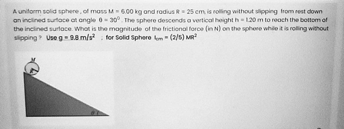 A uniform solid sphere, of mass M = 6.00 kg and radius R = 25 cm, is rolling without slipping from rest down
an inclined surface at angle 0 30°. The sphere descends a vertical height h 1.20 m to reach the bottom of
the inclined surface. What is the magnitude of the frictional force (in N) on the sphere while it is rolling without
slipping ? Use g= 9.8 m/s for Solid Sphere Icm =
(2/5) MR2
