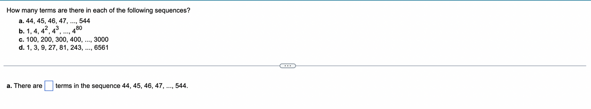 How many terms are there in each of the following sequences?
a. 44, 45, 46, 47, ..., 544
480
b. 1, 4, 4², 4³,..., 4
c. 100, 200, 300, 400,
d. 1, 3, 9, 27, 81, 243,
...
3000
6561
a. There are terms in the sequence 44, 45, 46, 47, ..., 544.