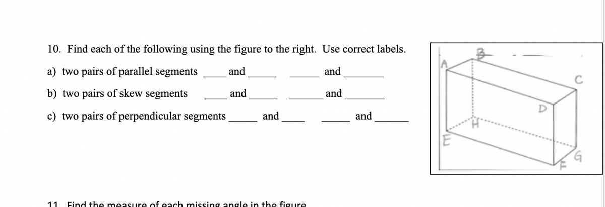 10. Find each of the following using the figure to the right. Use correct labels.
a) two pairs of parallel segments
and
and
b) two pairs of skew segments
and
and
c) two pairs of perpendicular segments
and
11 Find the measure of each missing angle in the figure
and
G