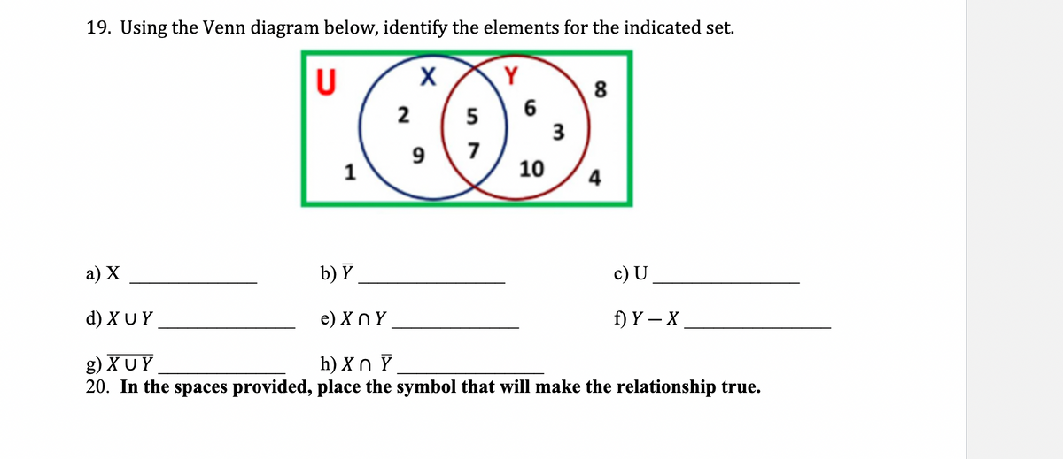 19. Using the Venn diagram below, identify the elements for the indicated set.
U
2
6
COD:
5
3
9 7
10
a) X
d) XUY
1
8
4
c) U
f) Y - X
b) Y
e)XnY
g) XUY
h) Xn Y
20. In the spaces provided, place the symbol that will make the relationship true.