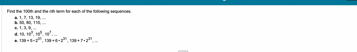 Find the 100th and the nth term for each of the following sequences.
a. 1, 13, 19,.
b. 50, 80, 110, .
c. 1, 3, 9, ...
d. 10, 10³, 105, 107, ...
e. 139 +5 2
•2³1, 139+6.2³1,
139+7.2³1