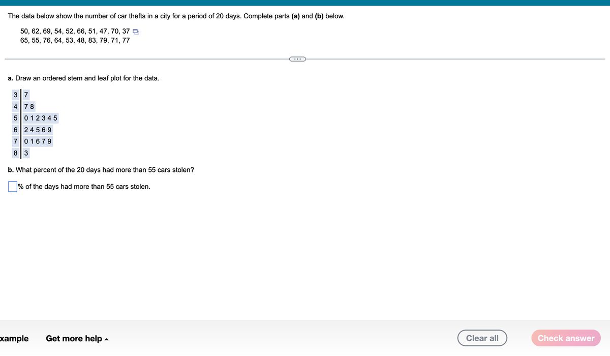 The data below show the number of car thefts in a city for a period of 20 days. Complete parts (a) and (b) below.
50, 62, 69, 54, 52, 66, 51, 47, 70, 37
65, 55, 76, 64, 53, 48, 83, 79, 71, 77
a. Draw an ordered stem and leaf plot for the data.
3 7
4 78
5 0 1 2 3 4 5
6 24569
7 01679
8 3
b. What percent of the 20 days had more than 55 cars stolen?
% of the days had more than 55 cars stolen.
xample Get more help.
Clear all
Check answer