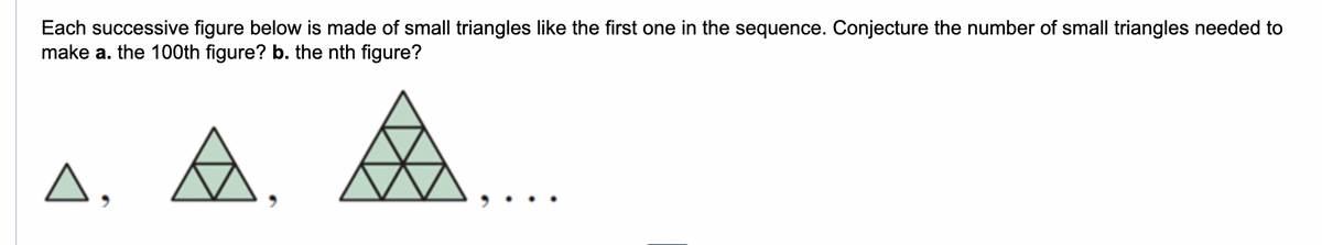 Each successive figure below is made of small triangles like the first one in the sequence. Conjecture the number of small triangles needed to
make a. the 100th figure? b. the nth figure?
Δ,