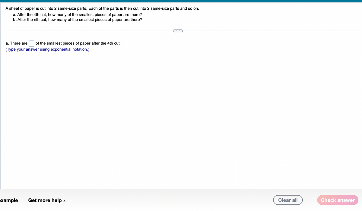 A sheet of paper is cut into 2 same-size parts. Each of the parts is then cut into 2 same-size parts and so on.
a. After the 4th cut, how many of the smallest pieces of paper are there?
b. After the nth cut, how many of the smallest pieces of paper are there?
a. There are of the smallest pieces of paper after the 4th cut.
(Type your answer using exponential notation.)
example Get more help.
Clear all
Check answer