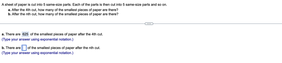 A sheet of paper is cut into 5 same-size parts. Each of the parts is then cut into 5 same-size parts and so on.
a. After the 4th cut, how many of the smallest pieces of paper are there?
b. After the nth cut, how many of the smallest pieces of paper are there?
a. There are 625 of the smallest pieces of paper after the 4th cut.
(Type your answer using exponential notation.)
b. There are of the smallest pieces of paper after the nth cut.
(Type your answer using exponential notation.)