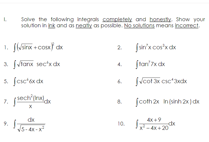 I.
Solve the following integrals completely and honestly. Show your
solution in ink and as neatly as possible. No solutions means incorrect.
1. (√sinx+cosx) dx
2.
[sin'x cos³x dx
3. √tanx secox dx
4.
Stan' 7x dx
5. fcsc 6x dx
√cot 3x csc43xdx
7. [sech²(Inx) dx
Scoth 2x In (sinh 2x) dx
X
dx
9. S
4x+9
dx
x² - 4x+20
5-4x-x²
6.
8.
10.